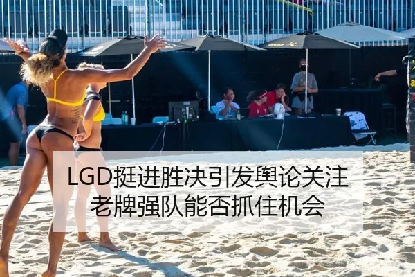 LGD挺进胜决引发舆论关注 老牌强队能否抓住机会 - leyu