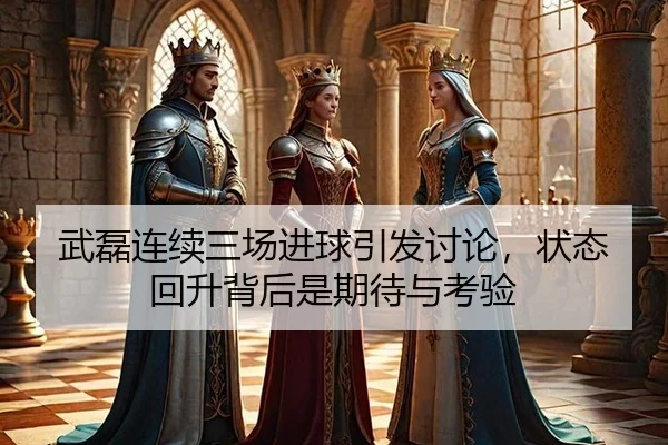 武磊连续三场进球引发讨论，状态回升背后是期待与考验